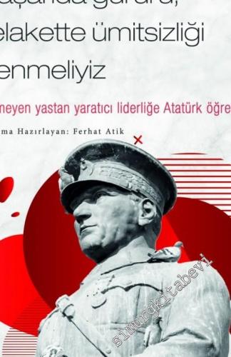 Mustafa Kemal Atatürk : Başarıda Gururu, Felakette Ümitsizliği Yenmeliyiz - Bitmeyen Yastan Yaratıcı Liderliğe Atatürk Öğretileri -